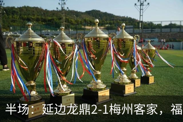 半场：延边龙鼎2-1梅州客家，福布斯建功，黄振飞、杨超声破门