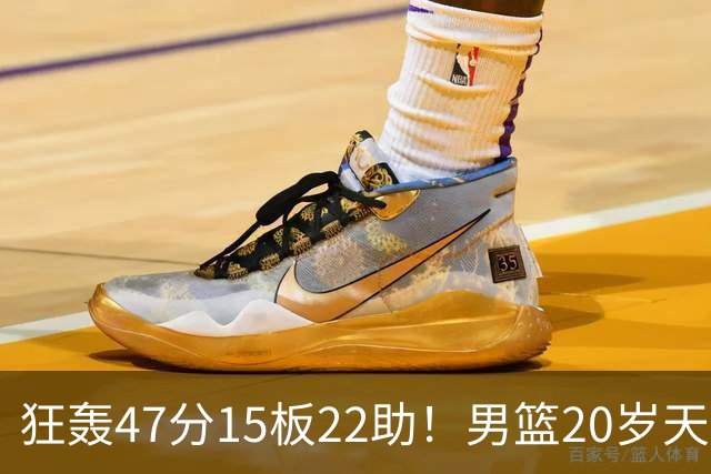 狂轰47分15板22助！男篮20岁天才后卫杀疯了：这2战让他媲美徐杰